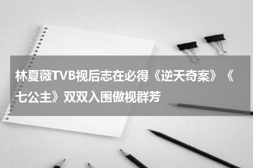 林夏薇TVB视后志在必得《逆天奇案》《七公主》双双入围傲视群芳