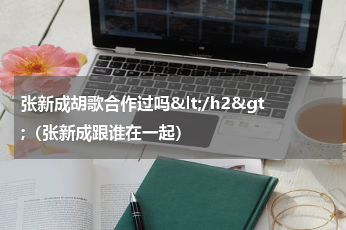 张新成胡歌合作过吗&lt;/h2&gt;（张新成跟谁在一起）