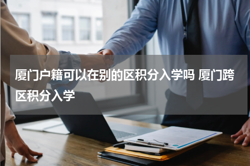 厦门户籍可以在别的区积分入学吗 厦门跨区积分入学