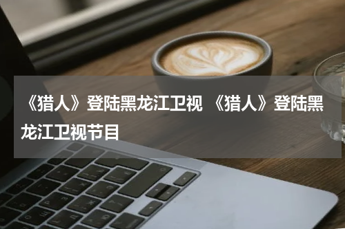 《猎人》登陆黑龙江卫视 《猎人》登陆黑龙江卫视节目
