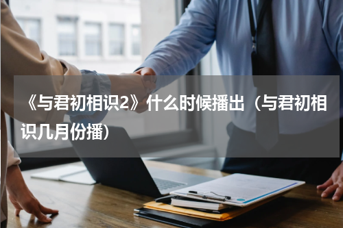 《与君初相识2》什么时候播出（与君初相识几月份播）