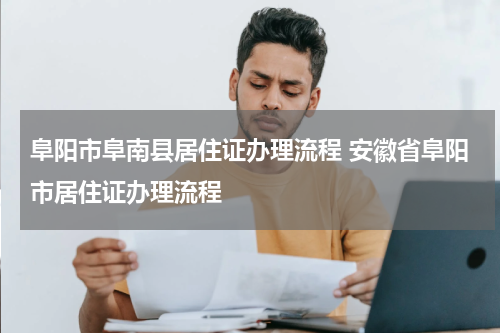 阜阳市阜南县居住证办理流程 安徽省阜阳市居住证办理流程