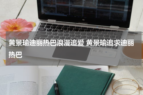 黄景瑜迪丽热巴浪漫追爱 黄景瑜追求迪丽热巴