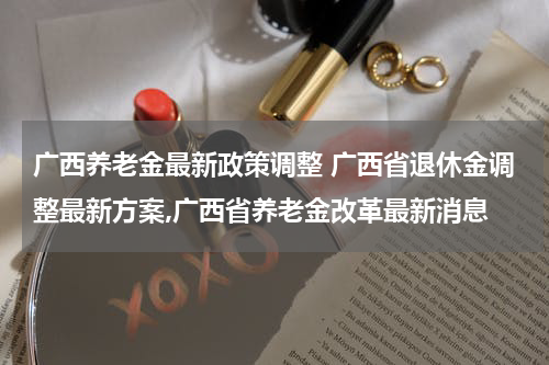 广西养老金最新政策调整 广西省退休金调整最新方案,广西省养老金改革最新消息