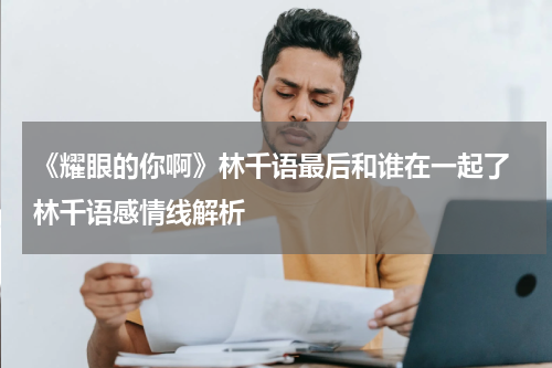 《耀眼的你啊》林千语最后和谁在一起了 林千语感情线解析