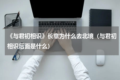 《与君初相识》长意为什么去北境（与君初相识后面是什么）