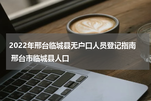 2022年邢台临城县无户口人员登记指南 邢台市临城县人口
