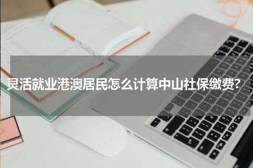 灵活就业港澳居民怎么计算中山社保缴费?