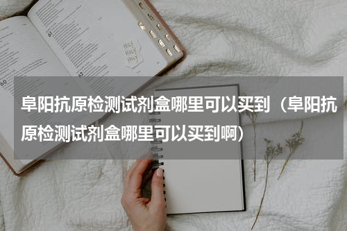 阜阳抗原检测试剂盒哪里可以买到（阜阳抗原检测试剂盒哪里可以买到啊）