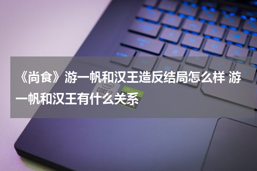 《尚食》游一帆和汉王造反结局怎么样 游一帆和汉王有什么关系