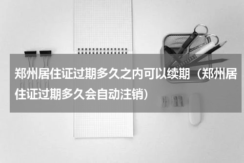 郑州居住证过期多久之内可以续期（郑州居住证过期多久会自动注销）