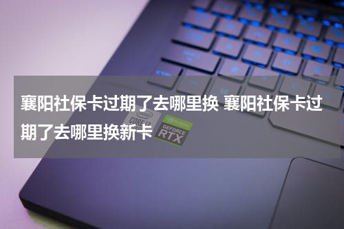 襄阳社保卡过期了去哪里换 襄阳社保卡过期了去哪里换新卡