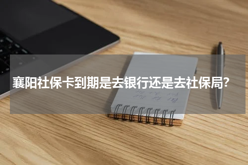 襄阳社保卡到期是去银行还是去社保局？