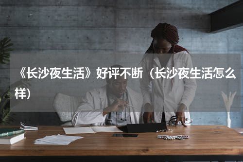 《长沙夜生活》好评不断（长沙夜生活怎么样）