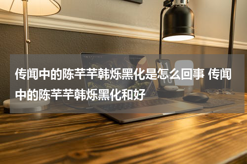 传闻中的陈芊芊韩烁黑化是怎么回事 传闻中的陈芊芊韩烁黑化和好