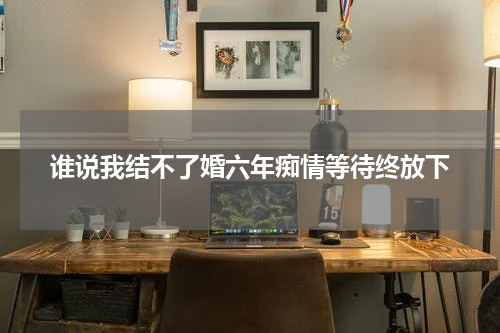谁说我结不了婚六年痴情等待终放下
