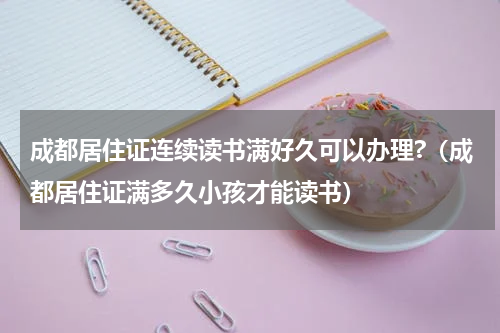 成都居住证连续读书满好久可以办理?（成都居住证满多久小孩才能读书）