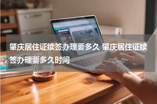 肇庆居住证续签办理要多久 肇庆居住证续签办理要多久时间