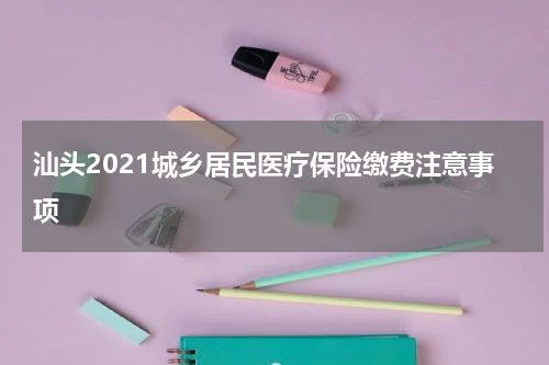 汕头2021城乡居民医疗保险缴费注意事项