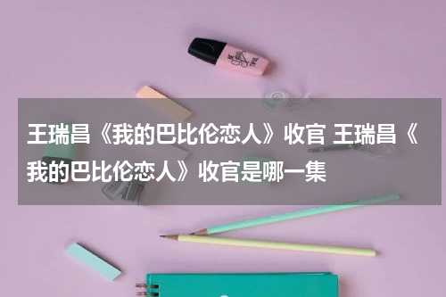 王瑞昌《我的巴比伦恋人》收官 王瑞昌《我的巴比伦恋人》收官是哪一集
