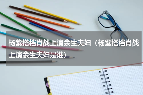 杨紫搭档肖战上演余生夫妇（杨紫搭档肖战上演余生夫妇是谁）