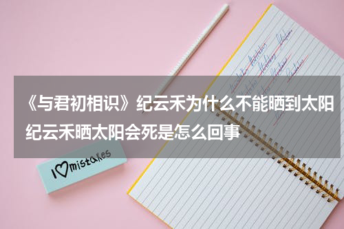 《与君初相识》纪云禾为什么不能晒到太阳 纪云禾晒太阳会死是怎么回事