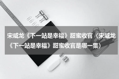 宋威龙《下一站是幸福》甜蜜收官（宋威龙《下一站是幸福》甜蜜收官是哪一集）