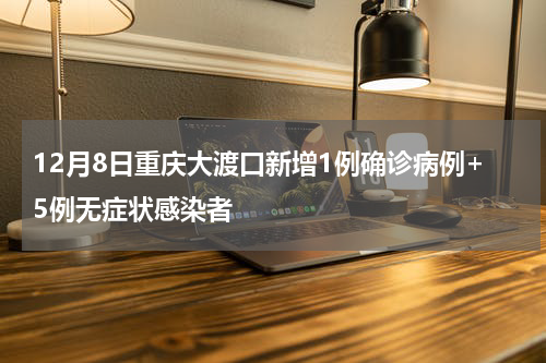 12月8日重庆大渡口新增1例确诊病例+5例无症状感染者
