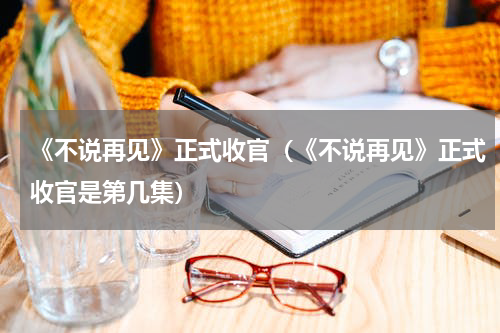 《不说再见》正式收官（《不说再见》正式收官是第几集）
