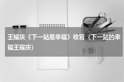 王耀庆《下一站是幸福》收官（下一站的幸福王耀庆）