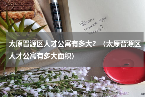 太原晋源区人才公寓有多大？（太原晋源区人才公寓有多大面积）