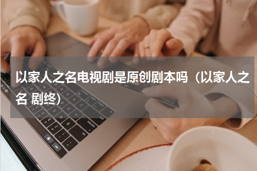 以家人之名电视剧是原创剧本吗（以家人之名 剧终）
