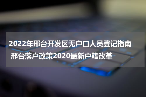 2022年邢台开发区无户口人员登记指南 邢台落户政策2020最新户籍改革