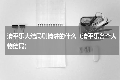 清平乐大结局剧情讲的什么（清平乐各个人物结局）
