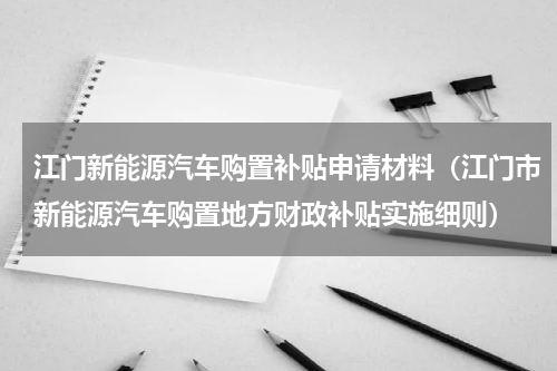 江门新能源汽车购置补贴申请材料（江门市新能源汽车购置地方财政补贴实施细则）