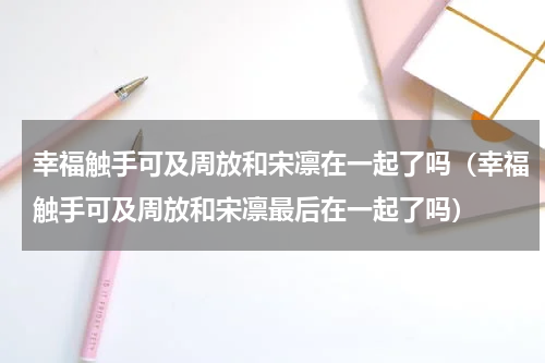 幸福触手可及周放和宋凛在一起了吗（幸福触手可及周放和宋凛最后在一起了吗）