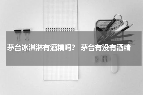 茅台冰淇淋有酒精吗？ 茅台有没有酒精