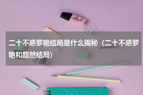 二十不惑罗艳结局是什么揭秘（二十不惑罗艳和路然结局）