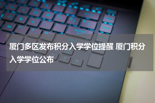 厦门多区发布积分入学学位提醒 厦门积分入学学位公布