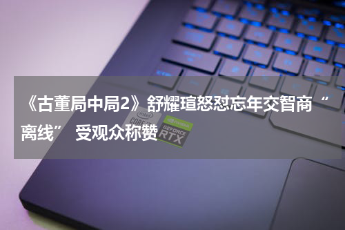 《古董局中局2》舒耀瑄怒怼忘年交智商“离线” 受观众称赞