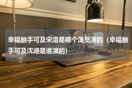 幸福触手可及宋洛是哪个演员演的（幸福触手可及沈迪是谁演的）
