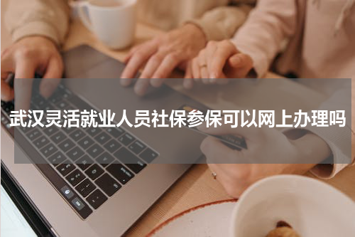 武汉灵活就业人员社保参保可以网上办理吗