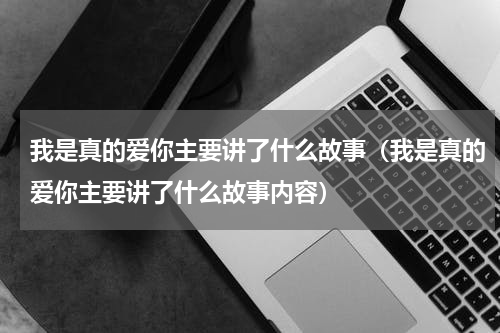 我是真的爱你主要讲了什么故事（我是真的爱你主要讲了什么故事内容）