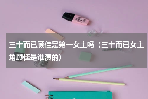 三十而已顾佳是第一女主吗（三十而已女主角顾佳是谁演的）