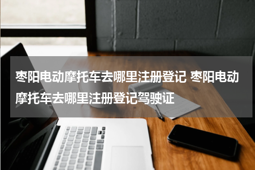 枣阳电动摩托车去哪里注册登记 枣阳电动摩托车去哪里注册登记驾驶证