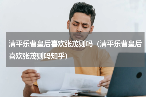 清平乐曹皇后喜欢张茂则吗（清平乐曹皇后喜欢张茂则吗知乎）