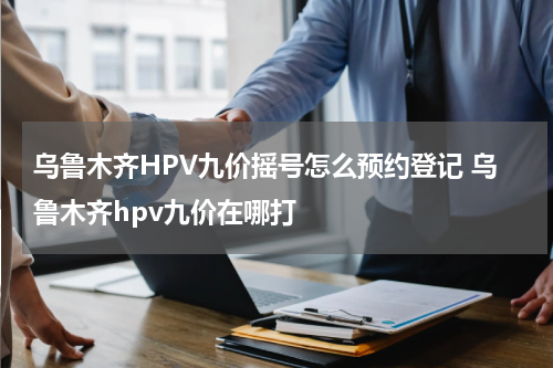 乌鲁木齐HPV九价摇号怎么预约登记 乌鲁木齐hpv九价在哪打