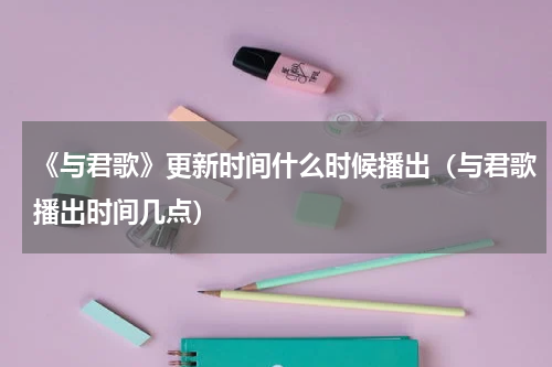 《与君歌》更新时间什么时候播出（与君歌播出时间几点）