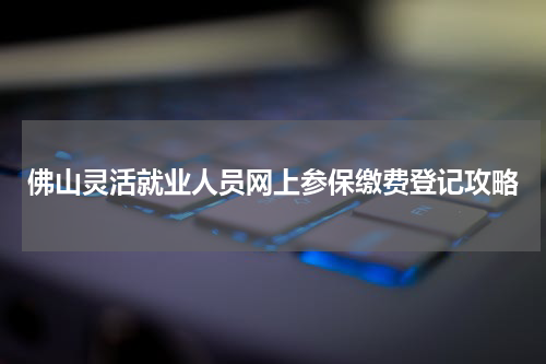佛山灵活就业人员网上参保缴费登记攻略