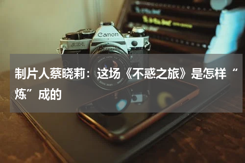 制片人蔡晓莉:这场《不惑之旅》是怎样“炼”成的